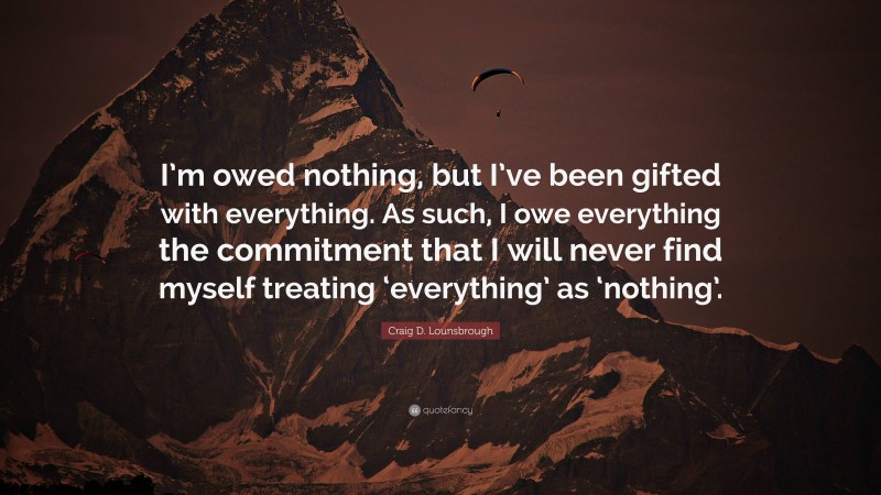 Craig D. Lounsbrough Quote: “I’m owed nothing, but I’ve been gifted with everything. As such, I owe everything the commitment that I will never find myself treating ‘everything’ as ‘nothing’.”