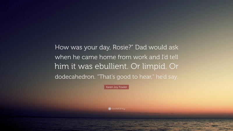 Karen Joy Fowler Quote: “How was your day, Rosie?” Dad would ask when he came home from work and I’d tell him it was ebullient. Or limpid. Or dodecahedron. “That’s good to hear,” he’d say.”