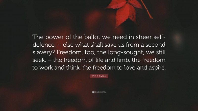 W. E. B. Du Bois Quote: “The power of the ballot we need in sheer self-defence, – else what shall save us from a second slavery? Freedom, too, the long-sought, we still seek, – the freedom of life and limb, the freedom to work and think, the freedom to love and aspire.”
