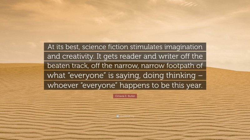 Octavia E. Butler Quote: “At its best, science fiction stimulates imagination and creativity. It gets reader and writer off the beaten track, off the narrow, narrow footpath of what “everyone” is saying, doing thinking – whoever “everyone” happens to be this year.”