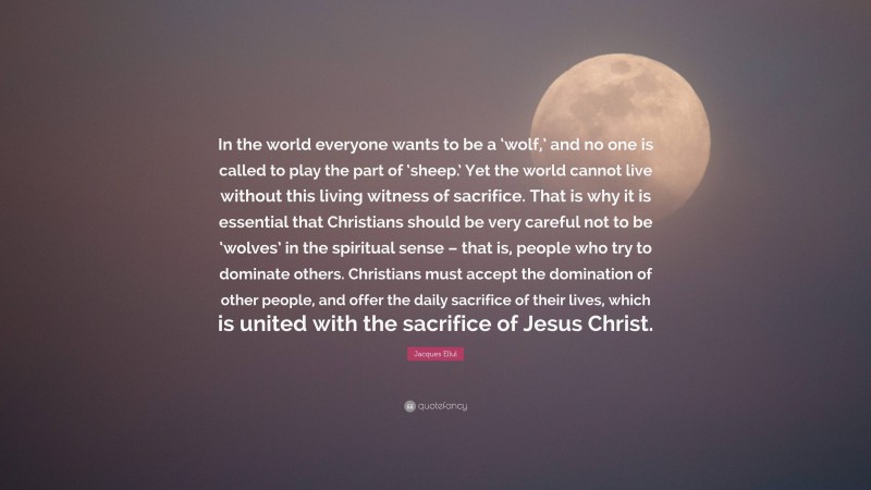 Jacques Ellul Quote: “In the world everyone wants to be a ‘wolf,’ and no one is called to play the part of ‘sheep.’ Yet the world cannot live without this living witness of sacrifice. That is why it is essential that Christians should be very careful not to be ‘wolves’ in the spiritual sense – that is, people who try to dominate others. Christians must accept the domination of other people, and offer the daily sacrifice of their lives, which is united with the sacrifice of Jesus Christ.”