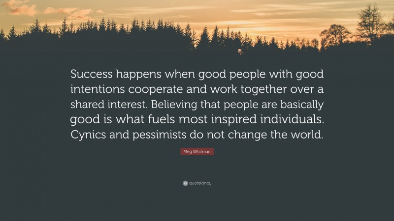 Meg Whitman Quote: “Success happens when good people with good intentions cooperate and work together over a shared interest. Believing that people are basically good is what fuels most inspired individuals. Cynics and pessimists do not change the world.”