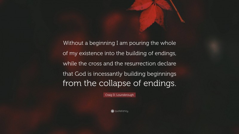 Craig D. Lounsbrough Quote: “Without a beginning I am pouring the whole of my existence into the building of endings, while the cross and the resurrection declare that God is incessantly building beginnings from the collapse of endings.”