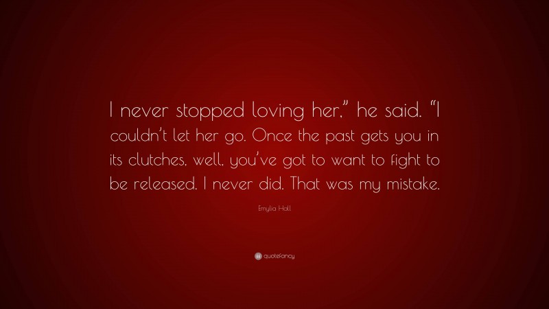 Emylia Hall Quote: “I never stopped loving her,” he said. “I couldn’t let her go. Once the past gets you in its clutches, well, you’ve got to want to fight to be released. I never did. That was my mistake.”
