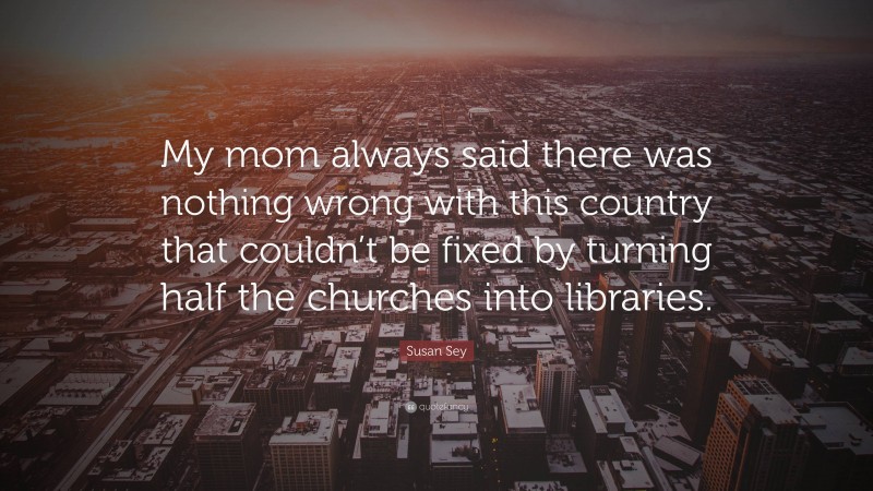Susan Sey Quote: “My mom always said there was nothing wrong with this country that couldn’t be fixed by turning half the churches into libraries.”