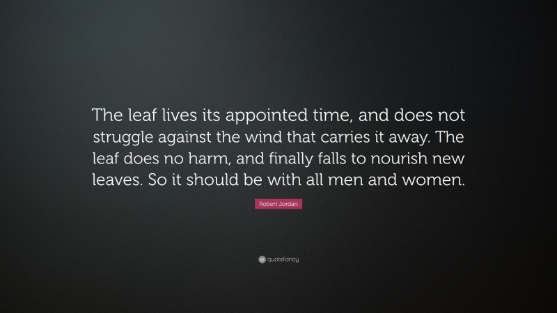 Robert Jordan Quote: “The leaf lives its appointed time, and does not struggle against the wind that carries it away. The leaf does no harm, and finally falls to nourish new leaves. So it should be with all men and women.”