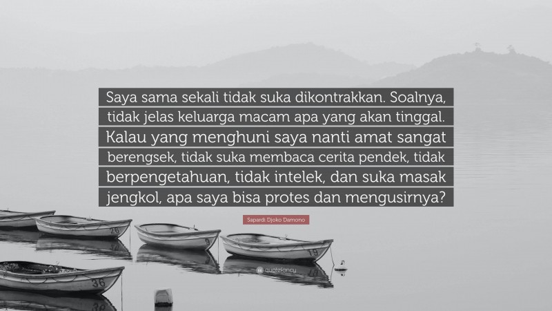 Sapardi Djoko Damono Quote: “Saya sama sekali tidak suka dikontrakkan. Soalnya, tidak jelas keluarga macam apa yang akan tinggal. Kalau yang menghuni saya nanti amat sangat berengsek, tidak suka membaca cerita pendek, tidak berpengetahuan, tidak intelek, dan suka masak jengkol, apa saya bisa protes dan mengusirnya?”