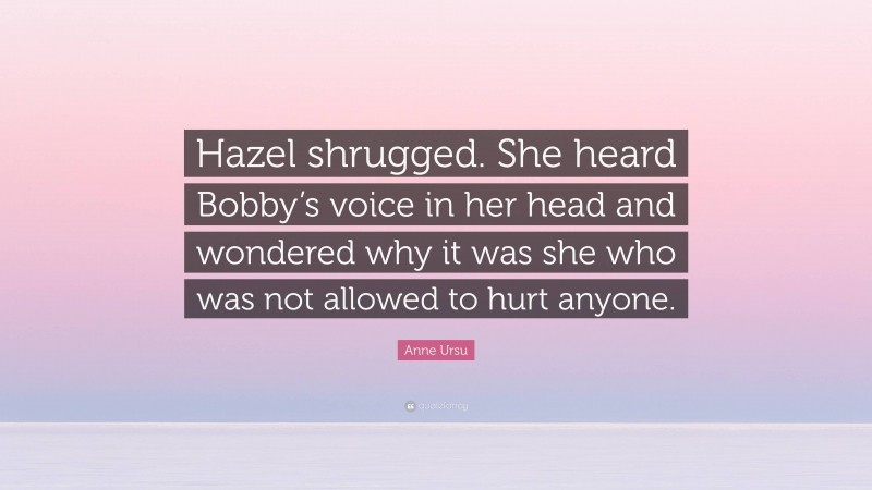 Anne Ursu Quote: “Hazel shrugged. She heard Bobby’s voice in her head and wondered why it was she who was not allowed to hurt anyone.”