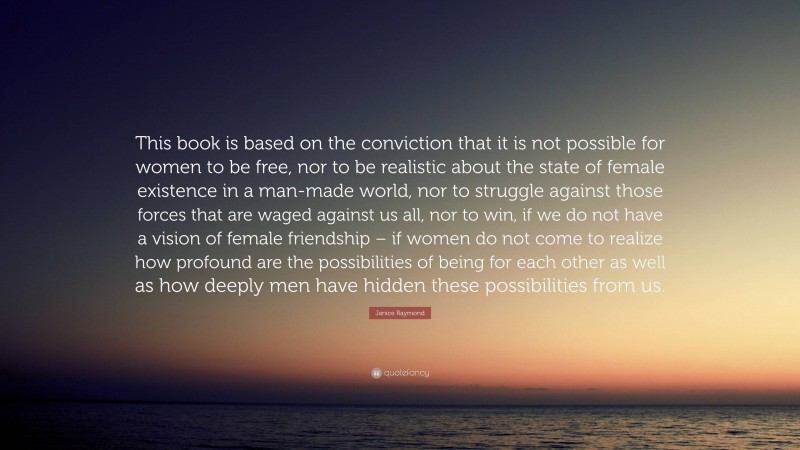 Janice Raymond Quote: “This book is based on the conviction that it is not possible for women to be free, nor to be realistic about the state of female existence in a man-made world, nor to struggle against those forces that are waged against us all, nor to win, if we do not have a vision of female friendship – if women do not come to realize how profound are the possibilities of being for each other as well as how deeply men have hidden these possibilities from us.”