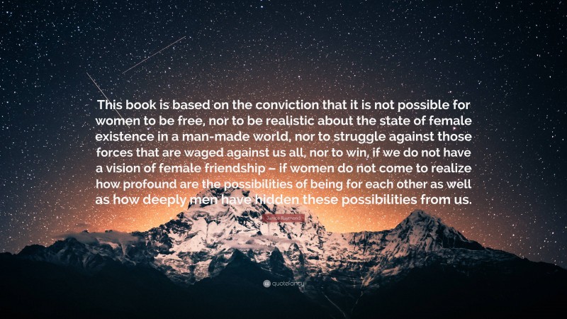 Janice Raymond Quote: “This book is based on the conviction that it is not possible for women to be free, nor to be realistic about the state of female existence in a man-made world, nor to struggle against those forces that are waged against us all, nor to win, if we do not have a vision of female friendship – if women do not come to realize how profound are the possibilities of being for each other as well as how deeply men have hidden these possibilities from us.”