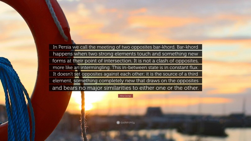 Nina George Quote: “In Persia we call the meeting of two opposites bar-khord. Bar-khord happens when two strong elements touch and something new forms at their point of intersection. It is not a clash of opposites, more like an intermingling. This in-between state is in constant flux. It doesn’t set opposites against each other; it is the source of a third element, something completely new that draws on the opposites and bears no major similarities to either one or the other.”