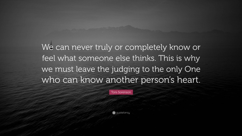 Toni Sorenson Quote: “We can never truly or completely know or feel what someone else thinks. This is why we must leave the judging to the only One who can know another person’s heart.”