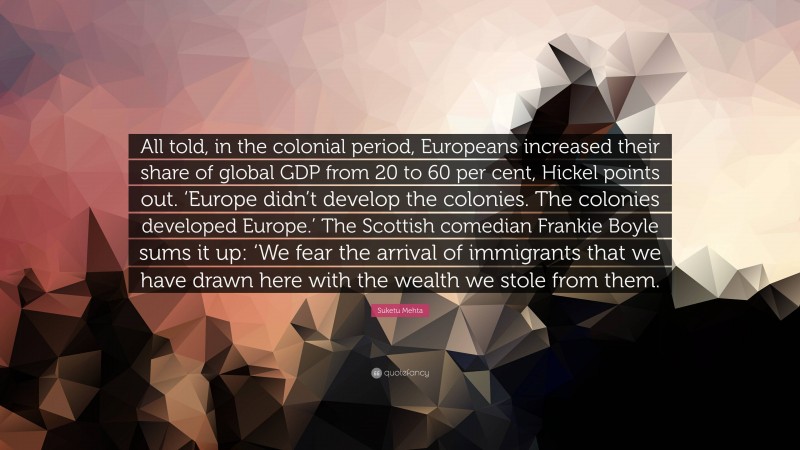 Suketu Mehta Quote: “All told, in the colonial period, Europeans increased their share of global GDP from 20 to 60 per cent, Hickel points out. ‘Europe didn’t develop the colonies. The colonies developed Europe.’ The Scottish comedian Frankie Boyle sums it up: ‘We fear the arrival of immigrants that we have drawn here with the wealth we stole from them.”