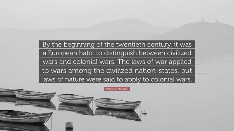 Mahmood Mamdani Quote: “By the beginning of the twentieth century, it was a European habit to distinguish between civilized wars and colonial wars. The laws of war applied to wars among the civilized nation-states, but laws of nature were said to apply to colonial wars.”