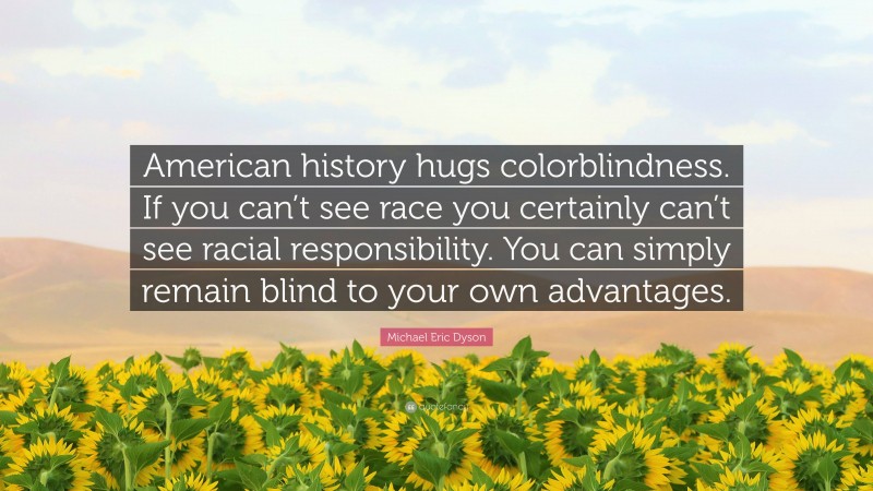 Michael Eric Dyson Quote: “American history hugs colorblindness. If you can’t see race you certainly can’t see racial responsibility. You can simply remain blind to your own advantages.”
