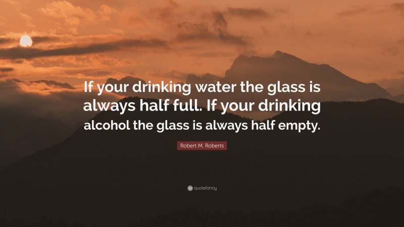 Robert M. Roberts Quote: “If your drinking water the glass is always half full. If your drinking alcohol the glass is always half empty.”