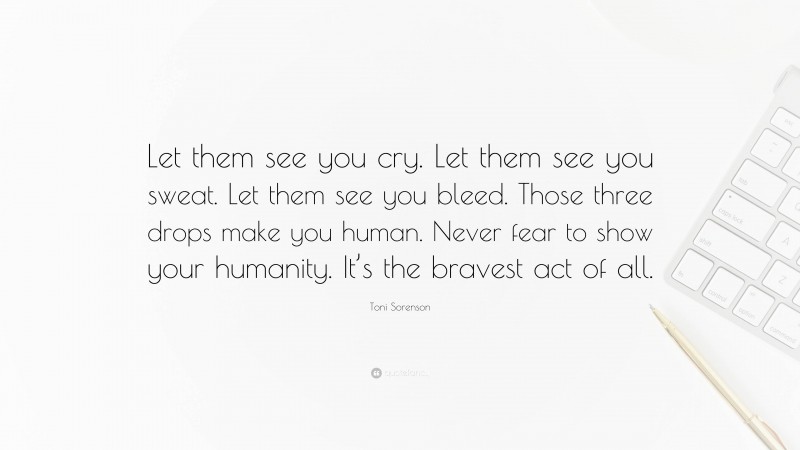 Toni Sorenson Quote: “Let them see you cry. Let them see you sweat. Let them see you bleed. Those three drops make you human. Never fear to show your humanity. It’s the bravest act of all.”