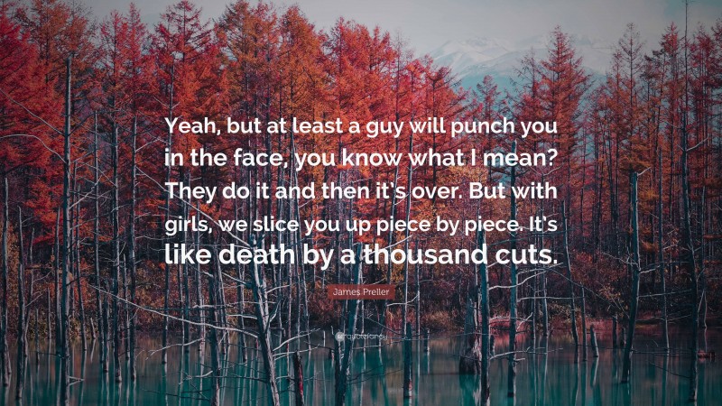 James Preller Quote: “Yeah, but at least a guy will punch you in the face, you know what I mean? They do it and then it’s over. But with girls, we slice you up piece by piece. It’s like death by a thousand cuts.”