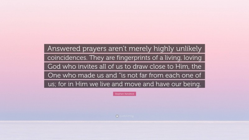 Stephen Kendrick Quote: “Answered prayers aren’t merely highly unlikely coincidences. They are fingerprints of a living, loving God who invites all of us to draw close to Him, the One who made us and “is not far from each one of us; for in Him we live and move and have our being.”