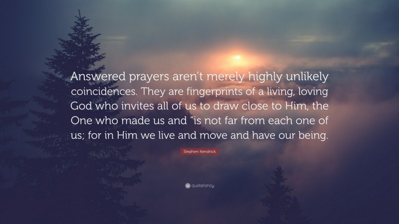 Stephen Kendrick Quote: “Answered prayers aren’t merely highly unlikely coincidences. They are fingerprints of a living, loving God who invites all of us to draw close to Him, the One who made us and “is not far from each one of us; for in Him we live and move and have our being.”