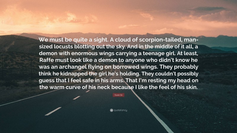 Susan Ee Quote: “We must be quite a sight. A cloud of scorpion-tailed, man-sized locusts blotting out the sky. And in the middle of it all, a demon with enormous wings carrying a teenage girl. At least, Raffe must look like a demon to anyone who didn’t know he was an archangel flying on borrowed wings. They probably think he kidnapped the girl he’s holding. They couldn’t possibly guess that I feel safe in his arms. That I’m resting my head on the warm curve of his neck because I like the feel of his skin.”