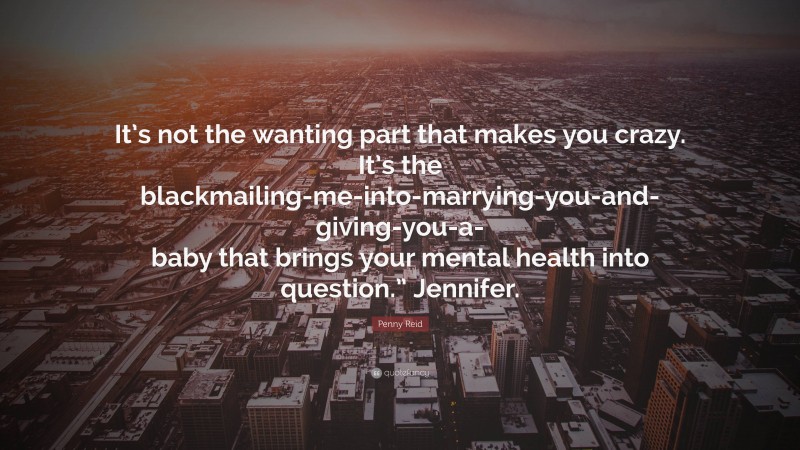 Penny Reid Quote: “It’s not the wanting part that makes you crazy. It’s the blackmailing-me-into-marrying-you-and-giving-you-a-baby that brings your mental health into question.” Jennifer.”