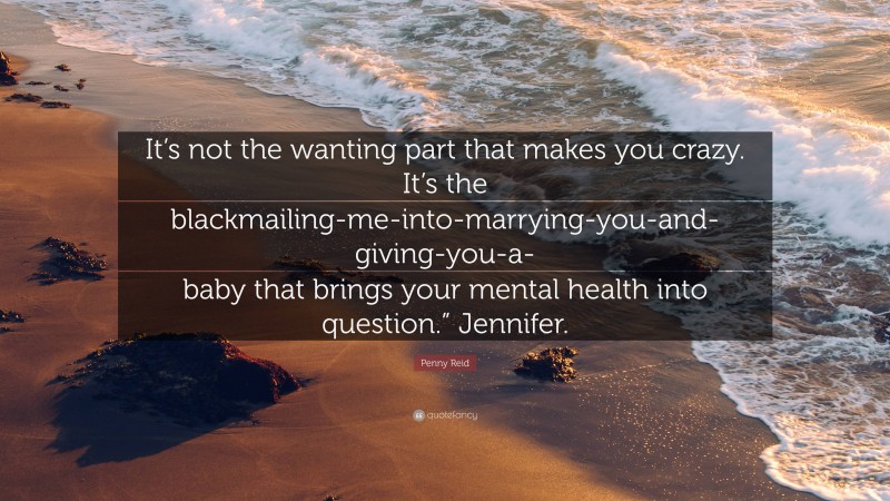 Penny Reid Quote: “It’s not the wanting part that makes you crazy. It’s the blackmailing-me-into-marrying-you-and-giving-you-a-baby that brings your mental health into question.” Jennifer.”