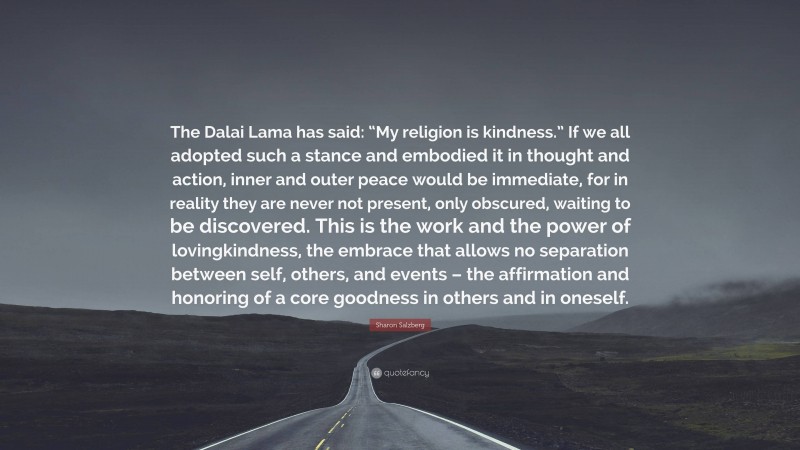 Sharon Salzberg Quote: “The Dalai Lama has said: “My religion is kindness.” If we all adopted such a stance and embodied it in thought and action, inner and outer peace would be immediate, for in reality they are never not present, only obscured, waiting to be discovered. This is the work and the power of lovingkindness, the embrace that allows no separation between self, others, and events – the affirmation and honoring of a core goodness in others and in oneself.”
