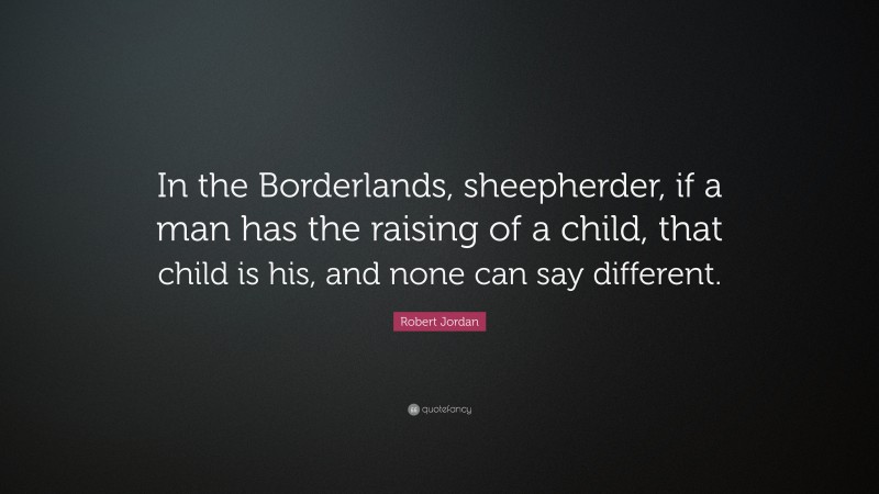 Robert Jordan Quote: “In the Borderlands, sheepherder, if a man has the raising of a child, that child is his, and none can say different.”