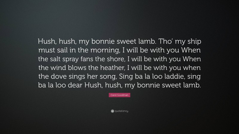 Carol Goodman Quote: “Hush, hush, my bonnie sweet lamb. Tho’ my ship must sail in the morning, I will be with you When the salt spray fans the shore, I will be with you When the wind blows the heather, I will be with you when the dove sings her song, Sing ba la loo laddie, sing ba la loo dear Hush, hush, my bonnie sweet lamb.”