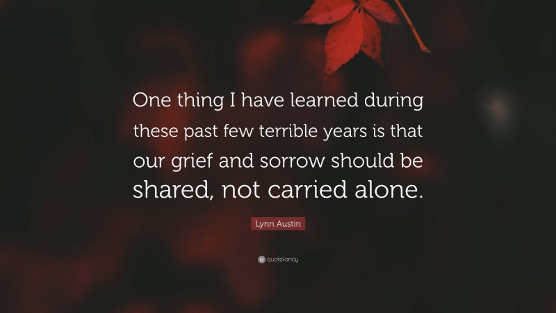 Lynn Austin Quote: “One thing I have learned during these past few terrible years is that our grief and sorrow should be shared, not carried alone.”