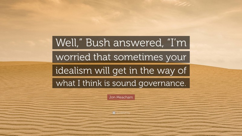 Jon Meacham Quote: “Well,” Bush answered, “I’m worried that sometimes your idealism will get in the way of what I think is sound governance.”