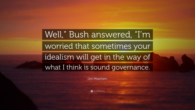 Jon Meacham Quote: “Well,” Bush answered, “I’m worried that sometimes your idealism will get in the way of what I think is sound governance.”