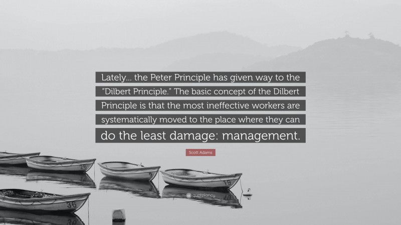 Scott Adams Quote: “Lately... the Peter Principle has given way to the “Dilbert Principle.” The basic concept of the Dilbert Principle is that the most ineffective workers are systematically moved to the place where they can do the least damage: management.”