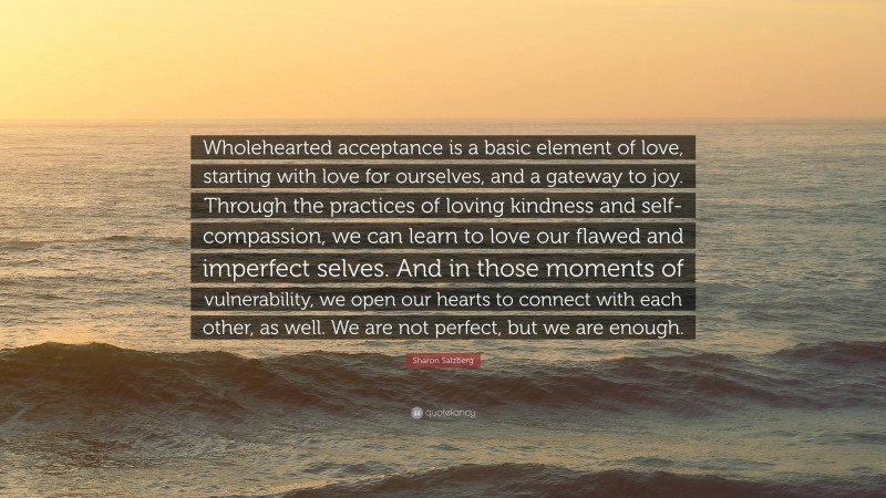 Sharon Salzberg Quote: “Wholehearted acceptance is a basic element of love, starting with love for ourselves, and a gateway to joy. Through the practices of loving kindness and self-compassion, we can learn to love our flawed and imperfect selves. And in those moments of vulnerability, we open our hearts to connect with each other, as well. We are not perfect, but we are enough.”