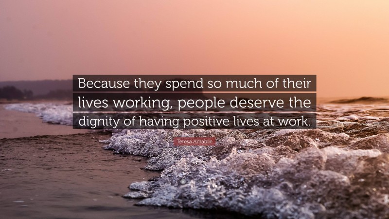 Teresa Amabile Quote: “Because they spend so much of their lives working, people deserve the dignity of having positive lives at work.”