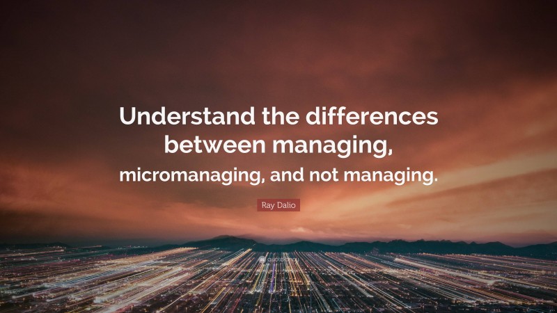 Ray Dalio Quote: “Understand the differences between managing, micromanaging, and not managing.”