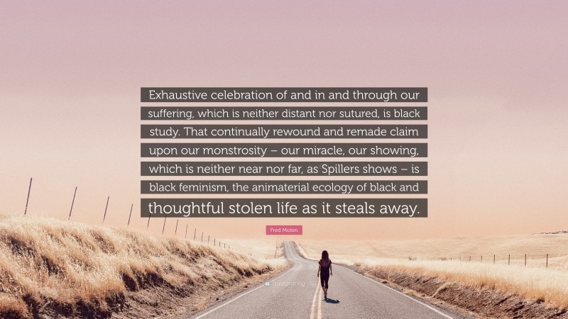 Fred Moten Quote: “Exhaustive celebration of and in and through our suffering, which is neither distant nor sutured, is black study. That continually rewound and remade claim upon our monstrosity – our miracle, our showing, which is neither near nor far, as Spillers shows – is black feminism, the animaterial ecology of black and thoughtful stolen life as it steals away.”