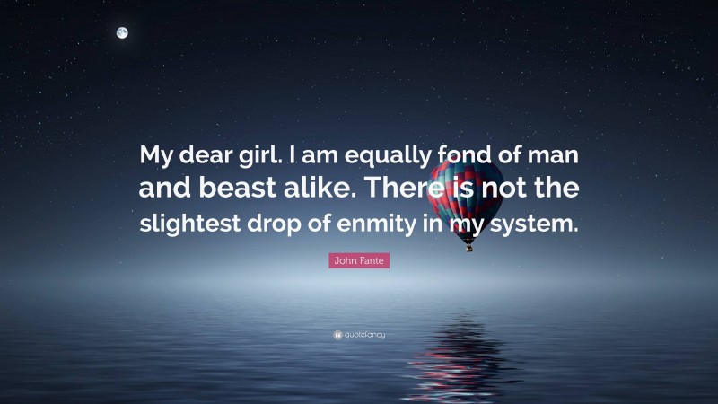 John Fante Quote: “My dear girl. I am equally fond of man and beast alike. There is not the slightest drop of enmity in my system.”