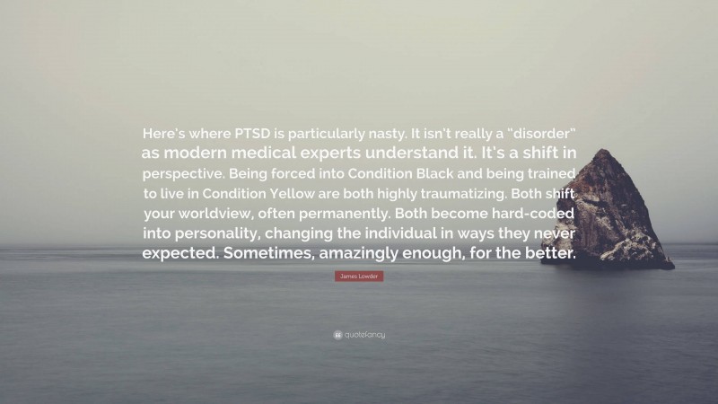 James Lowder Quote: “Here’s where PTSD is particularly nasty. It isn’t really a “disorder” as modern medical experts understand it. It’s a shift in perspective. Being forced into Condition Black and being trained to live in Condition Yellow are both highly traumatizing. Both shift your worldview, often permanently. Both become hard-coded into personality, changing the individual in ways they never expected. Sometimes, amazingly enough, for the better.”