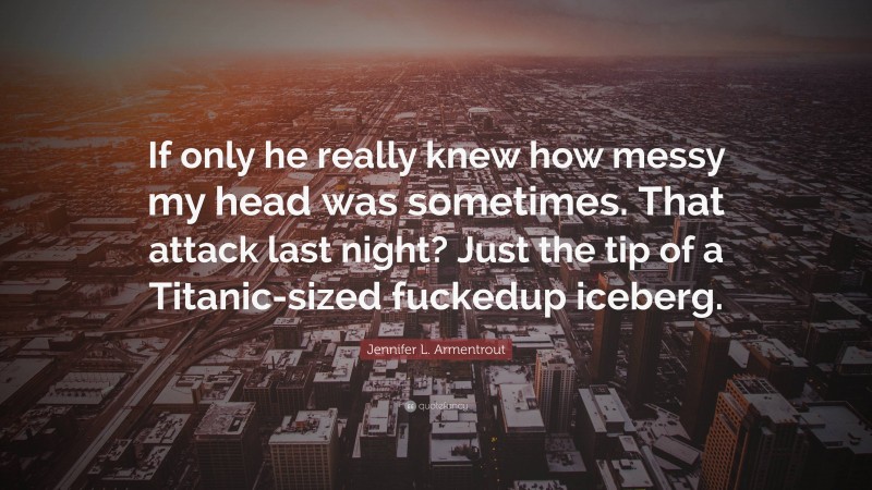 Jennifer L. Armentrout Quote: “If only he really knew how messy my head was sometimes. That attack last night? Just the tip of a Titanic-sized fuckedup iceberg.”