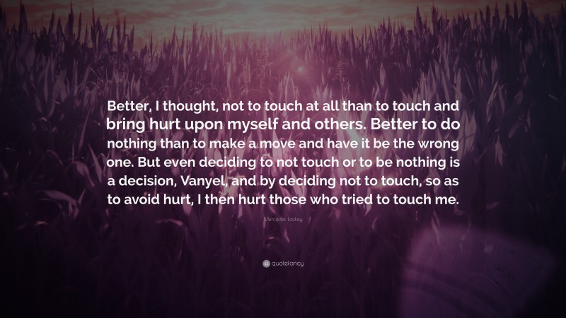 Mercedes Lackey Quote: “Better, I thought, not to touch at all than to touch and bring hurt upon myself and others. Better to do nothing than to make a move and have it be the wrong one. But even deciding to not touch or to be nothing is a decision, Vanyel, and by deciding not to touch, so as to avoid hurt, I then hurt those who tried to touch me.”