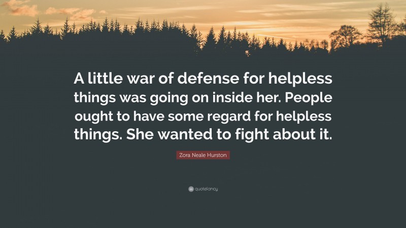 Zora Neale Hurston Quote: “A little war of defense for helpless things was going on inside her. People ought to have some regard for helpless things. She wanted to fight about it.”