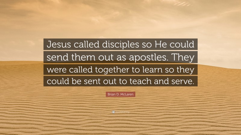 Brian D. McLaren Quote: “Jesus called disciples so He could send them out as apostles. They were called together to learn so they could be sent out to teach and serve.”