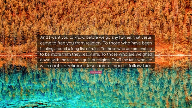 Kyle Idleman Quote: “And I want you to know, before we go any further, that Jesus came to free you from religion. To those who have been hauling around a long list of rules. To those who are pretending to be more than they really are. To those who are weighed down with the fear and guilt of religion. To all the fans who are worn out on religion, Jesus invites you to follow him.”