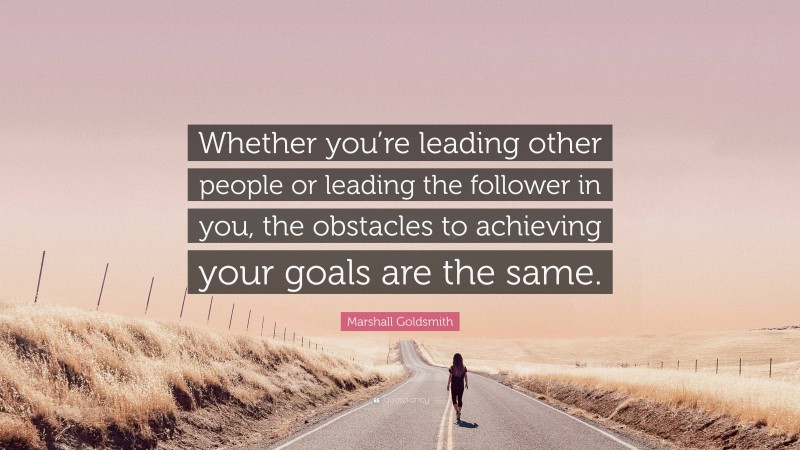 Marshall Goldsmith Quote: “Whether you’re leading other people or leading the follower in you, the obstacles to achieving your goals are the same.”