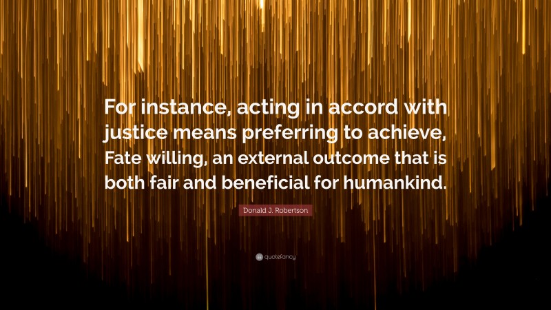 Donald J. Robertson Quote: “For instance, acting in accord with justice means preferring to achieve, Fate willing, an external outcome that is both fair and beneficial for humankind.”
