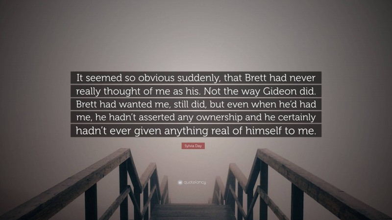 Sylvia Day Quote: “It seemed so obvious suddenly, that Brett had never really thought of me as his. Not the way Gideon did. Brett had wanted me, still did, but even when he’d had me, he hadn’t asserted any ownership and he certainly hadn’t ever given anything real of himself to me.”