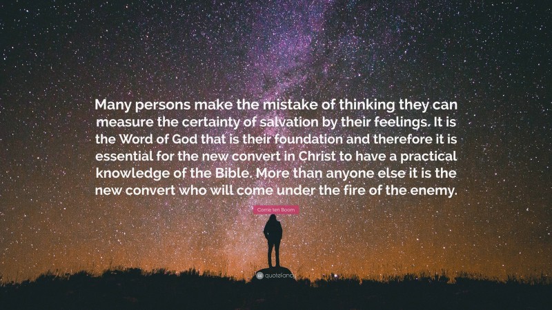 Corrie ten Boom Quote: “Many persons make the mistake of thinking they can measure the certainty of salvation by their feelings. It is the Word of God that is their foundation and therefore it is essential for the new convert in Christ to have a practical knowledge of the Bible. More than anyone else it is the new convert who will come under the fire of the enemy.”