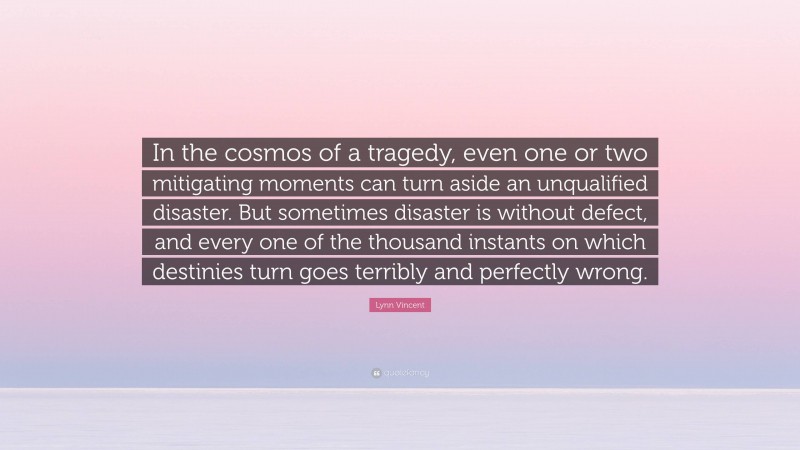 Lynn Vincent Quote: “In the cosmos of a tragedy, even one or two mitigating moments can turn aside an unqualified disaster. But sometimes disaster is without defect, and every one of the thousand instants on which destinies turn goes terribly and perfectly wrong.”